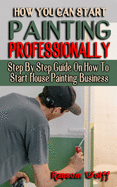 How You Can Start Painting Professionally: Step By Step Guide On How To Start House Painting Business - Projects and Techniques for Beginners and Beyond - Rescue, Restore, Redecorate