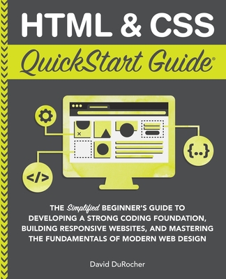 HTML and CSS QuickStart Guide: The Simplified Beginners Guide to Developing a Strong Coding Foundation, Building Responsive Websites, and Mastering the Fundamentals of Modern Web Design - Durocher, David