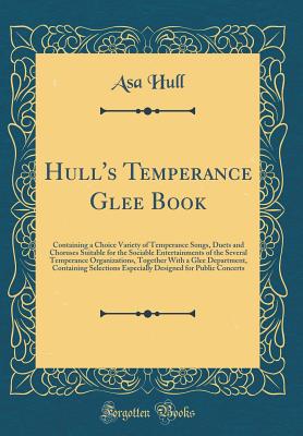 Hull's Temperance Glee Book: Containing a Choice Variety of Temperance Songs, Duets and Choruses Suitable for the Sociable Entertainments of the Several Temperance Organizations, Together with a Glee Department, Containing Selections Especially Designed F - Hull, Asa