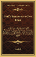 Hull's Temperance Glee Book: Containing a Choice Variety of Temperance Songs, Duets and Choruses Suitable for the Sociable Entertainments of the Several Temperance Organizations, Together with a Glee Department, Containing Selections Especially Designed F