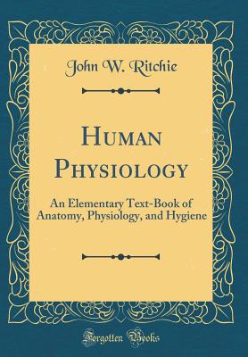 Human Physiology: An Elementary Text-Book of Anatomy, Physiology, and Hygiene (Classic Reprint) - Ritchie, John W