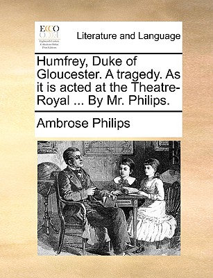 Humfrey, Duke of Gloucester: A Tragedy. as It Is Acted at the Theatre-Royal ... by Mr. Philips - Philips, Ambrose