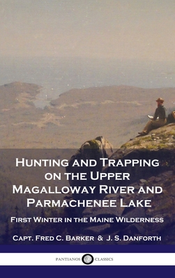 Hunting and Trapping on the Upper Magalloway River and Parmachenee Lake: First Winter in the Maine Wilderness - Barker, Capt Fred C, and Danforth, J S