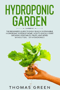 Hydroponic Garden: The Beginner's Guide to Easily Build a Sustainable Hydroponic System at Home. How to Quickly Start Growing Vegetables, Fruits, and Herbs without Soil - DIY Hydroponics