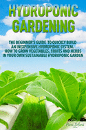 Hydroponic Gardening: The Beginner's Guide to Quickly Build an Inexpensive Hydroponic System. How to Grow Vegetables, Fruits and Herbs in Your Own Sustainable Hydroponic Garden