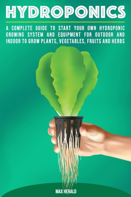 Hydroponics: A Complete Guide to Starting Your Own Hydroponic Growing System and Equipment for Outdoor and Indoor Systems to Grow Vegetables, Fruits, Herbs, and Other Plants - Herald, Max