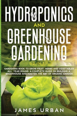 Hydroponics and Greenhouse Gardening: 2 in 1. Gardening Book to Grow Fruit, Herbs and Vegetables All Year Round. A Complete Guide on Building a Greenhouse and Master the Art of Organic Garden - Urban, James