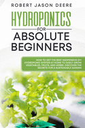 Hydroponics for Absolute Beginners: How To Get The Best Inexpensive DIY Hydroponic System At Home To Easily Grow Vegetables, Fruits, and Herbs. Discover The Secrets For A Sustainable Garden