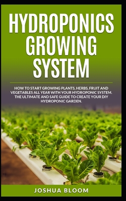 Hydroponics Growing System: How to start growing plants, herbs, fruit and vegetables all year with your hydroponics system. The ultimate and safe guide to create your diy hydroponic garden. - Bloom, Joshua