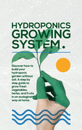 Hydroponics Growing System: The essential guide to build a hydroponic system and grow vegetables; herbs and fruits in an organic way. Discover how to start Even If You Are a Beginner in Gardening.