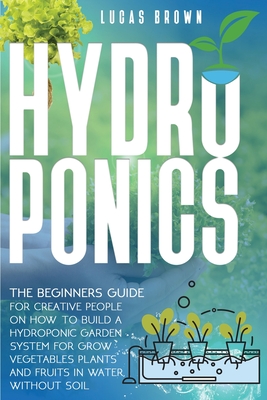 Hydroponics: The Beginners Guide For Creative People On How To Build A Hydroponic Garden System For Grow Vegetables Plants And Fruits In Water, Without Soil - Brown, Lucas