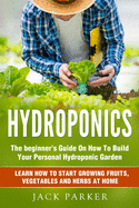Hydroponics: The Beginner's Guide On How To Build Your Personal Hydroponic Garden. Learn How to Start Growing Fruits, Vegetables and Herbs at Home