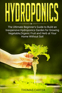 Hydroponics: The Ultimate Beginner's Guide to Build an Inexpensive Hydroponics Garden for Growing Vegetable, Organic Fruit and Herb at Your Home Without Soil