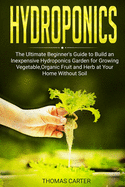 Hydroponics: The Ultimate Beginner's Guide to Build an Inexpensive Hydroponics Garden for Growing Vegetable, Organic Fruit and Herb at Your Home Without Soil