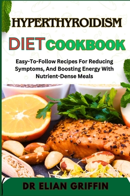 Hyperthyroidism Diet Cookbook: Easy-To-Follow Recipes For Reducing Symptoms, And Boosting Energy With Nutrient-Dense Meals - Griffin, Elian, Dr.