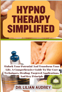 Hypno Therapy Simplified: Unlock Your Potential And Transform Your Life, A Comprehensive Guide To The Core Techniques, Healing, Targeted Applications, And Key Principle