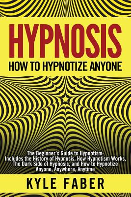 Hypnosis - How to Hypnotize Anyone: The Beginner's Guide to Hypnotism - Includes the History of Hypnosis, How Hypnotism Works, The Dark Side of Hypnosis, and How to Hypnotize Anyone, Anywhere, Anytime - Faber, Kyle