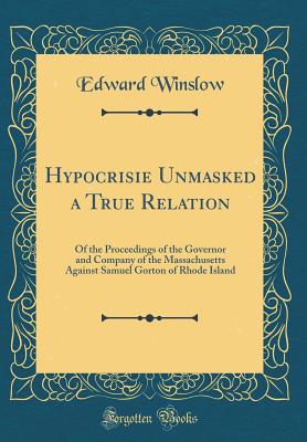 Hypocrisie Unmasked a True Relation: Of the Proceedings of the Governor and Company of the Massachusetts Against Samuel Gorton of Rhode Island (Classic Reprint) - Winslow, Edward