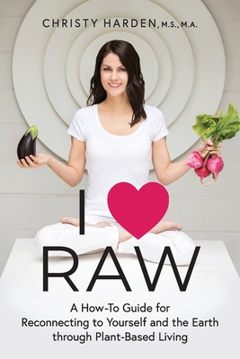 I &#9829; Raw: A How-To Guide for Reconnecting to Yourself and the Earth through Plant-Based Living - Harden, Christy, and Cease, Kyle (Foreword by)