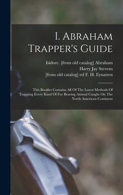 I. Abraham Trapper's Guide; This Booklet Contains All Of The Latest Methods Of Trapping Every Kind Of Fur Bearing Animal Caught On The North American Continent - Abraham, Isidore [From Old Catalog] (Creator), and Stevens, Harry Jay 1885- [From Old C (Creator), and Eynatten, F H [From...