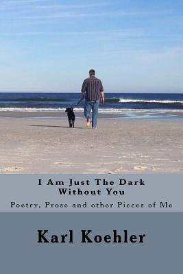 I Am Just The Dark Without You: Poetry, Prose and other Pieces of Me - Koehler Jr, Karl