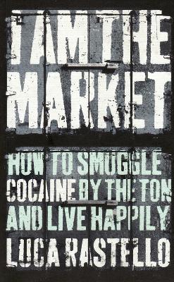 I Am The Market: How to Smuggle Cocaine by the Ton and Live Happily - Rastello, Luca, and Hunt, Jonathan (Translated by)