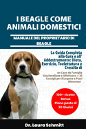 I Beagle Come Animali Domestici - Manuale del Proprietario Di Beagle: La Guida Completa alla Cura e all'Addestramento: Dieta, Esercizio, Toelettatura e Crescita di un Cane da Famiglia Giocherellone e Affettuoso + 30 Consigli per il Legame e Piani Alimenta