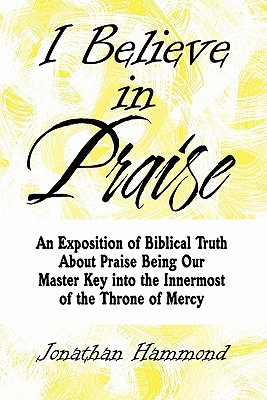 I Believe in Praise: An Exposition of Biblical Truth about Praise Being Our Master Key Into the Innermost of the Throne of Mercy - Hammond, Jonathan