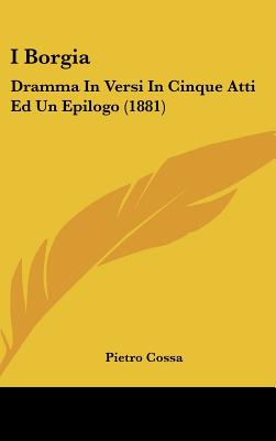 I Borgia: Dramma in Versi in Cinque Atti Ed Un Epilogo (1881) - Cossa, Pietro