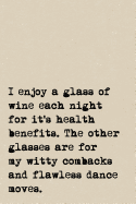 I Enjoy A Glass Of Wine Each Night For It's Health Benefits. The Other Glasses Are For My Witty Comebacks And Flawless Dance Moves.: A Cute + Funny Drinking Notebook - Wine Gifts - Cool Gag Gifts For Drinkers Who Love Wine