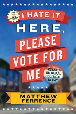 I Hate It Here, Please Vote for Me: Essays on Rural Political Decay - Ferrence, Matthew