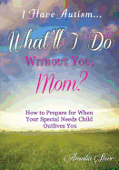 I Have Autism...What'll I Do Without You, Mom?: How to Prepare for When Your Special Needs Child Outlives You
