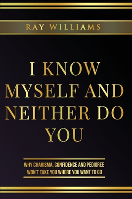 I Know Myself and Neither Do You: Why Charisma, Confidence and Pedigree Won't Take You Where You Want To Go - Williams, Ray