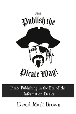 I Say Publish the Pirate Way: Pirate Publishing in the Era of the Information Dealer - Brown, David Mark