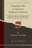 I Secreti de la Signora Isabella Cortese: Ne' Quali Si Contengono Cose Minerali, Medicinali, Arteficiose, E Alchimiche, E Molte de l'Arte Profumatoria, Appartenenti a Ogni Gran Signora (Classic Reprint)