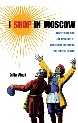 I Shop in Moscow: Advertising and the Creation of Consumer Culture in Late Tsarist Russia - West, Sally