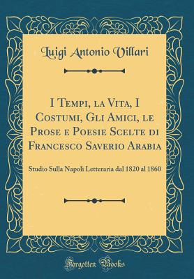 I Tempi, La Vita, I Costumi, Gli Amici, Le Prose E Poesie Scelte Di Francesco Saverio Arabia: Studio Sulla Napoli Letteraria Dal 1820 Al 1860 (Classic Reprint) - Villari, Luigi Antonio