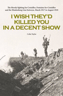 I Wish They'd Killed You in A Decent Show: The Bloody Fighting for Croisilles, Fontaine-Les-Croisilles and the Hindenburg Line Between March 1917 to August 1918