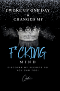 I Woke Up One Day & Changed My F*cking Mind: Discover My Secrets, So You Can Too!