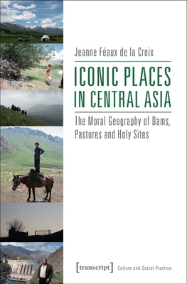 Iconic Places in Central Asia: The Moral Geography of Dams, Pastures and Holy Sites - Feaux de la Croix, Jeanne