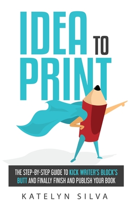 Idea to Print: The Step-By-Step Guide to Kick Writer's Block's Butt and Finally Finish and Publish Your Book - Silva, Katelyn