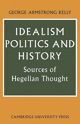 Idealism, Politics and History: Sources of Hegelian Thought - Kelly, George Armstrong