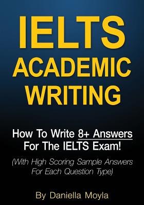 Ielts Academic Writing: How to Write 8+ Answers for the Ielts Exam! (with High Scoring Sample Answers for Each Question Type) - Moyla, Daniella