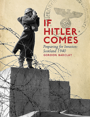 If Hitler Comes: Preparing for Invasion: Scotland 1940 - Barclay, Gordon