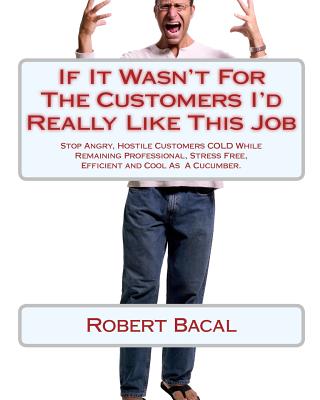 If It Wasn't for the Customers I'd Really Like This Job: Stop Angry, Hostile Customers Cold While Remaining Professional, Stress Free, Efficient and Cool as a Cucumber. - Bacal, Robert