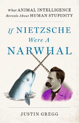 If Nietzsche Were a Narwhal: What Animal Intelligence Reveals About Human Stupidity - Gregg, Justin
