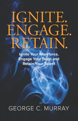 Ignite. Engage. Retain.: Ignite your Workforce, Engage your Team, and Retain your Talent - Murray, George C