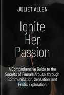 Ignite Her Passion: A Comprehensive Guide to the Secrets of Female Arousal through Communication, Sensation, and Erotic Exploration