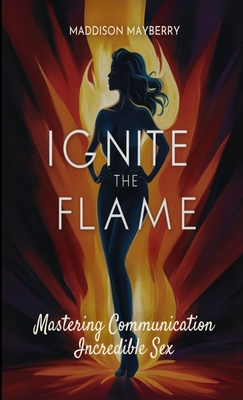 Ignite the Flame: Mastering Communication for Incredible Sex - Mayberry, Maddison