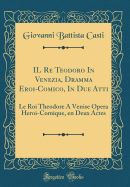 Il Re Teodoro in Venezia, Dramma Eroi-Comico, in Due Atti: Le Roi Theodore a Venise Opera Heroi-Comique, En Deux Actes (Classic Reprint)